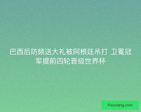 巴西后防频送大礼被阿根廷吊打 卫冕冠军提前四轮晋级世界杯