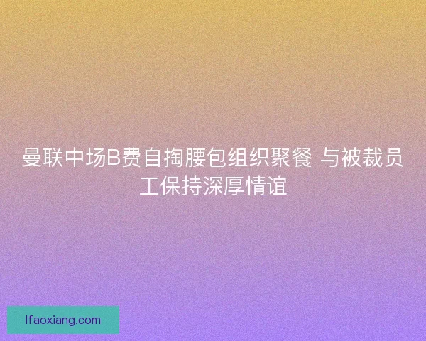 曼联中场B费自掏腰包组织聚餐 与被裁员工保持深厚情谊