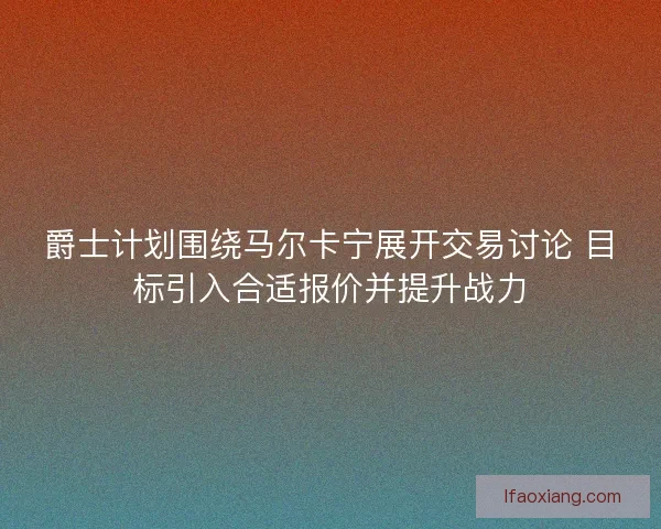 爵士计划围绕马尔卡宁展开交易讨论 目标引入合适报价并提升战力