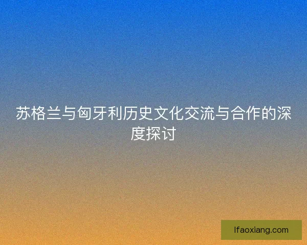 苏格兰与匈牙利历史文化交流与合作的深度探讨