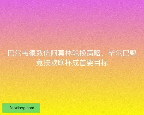 巴尔韦德效仿阿莫林轮换策略，毕尔巴鄂竞技欧联杯成首要目标