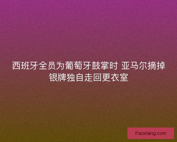 西班牙全员为葡萄牙鼓掌时 亚马尔摘掉银牌独自走回更衣室