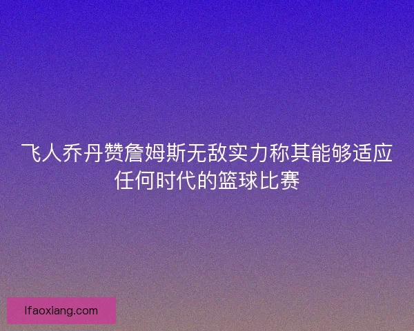 飞人乔丹赞詹姆斯无敌实力称其能够适应任何时代的篮球比赛
