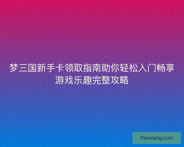 梦三国新手卡领取指南助你轻松入门畅享游戏乐趣完整攻略