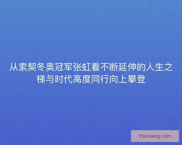 从索契冬奥冠军张虹看不断延伸的人生之梯与时代高度同行向上攀登