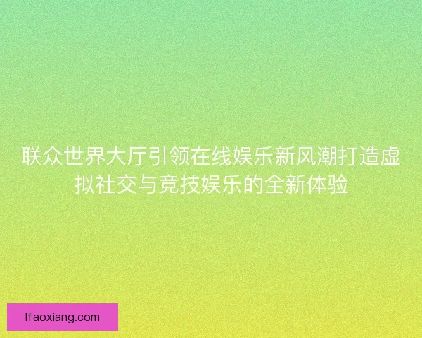 联众世界大厅引领在线娱乐新风潮打造虚拟社交与竞技娱乐的全新体验