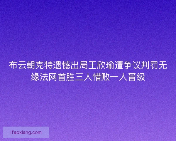 布云朝克特遗憾出局王欣瑜遭争议判罚无缘法网首胜三人惜败一人晋级