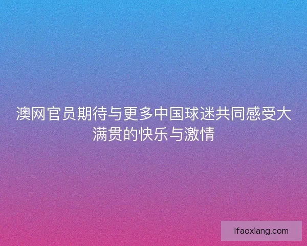 澳网官员期待与更多中国球迷共同感受大满贯的快乐与激情