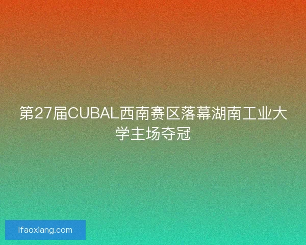 第27届CUBAL西南赛区落幕湖南工业大学主场夺冠