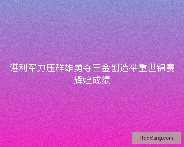 谌利军力压群雄勇夺三金创造举重世锦赛辉煌成绩