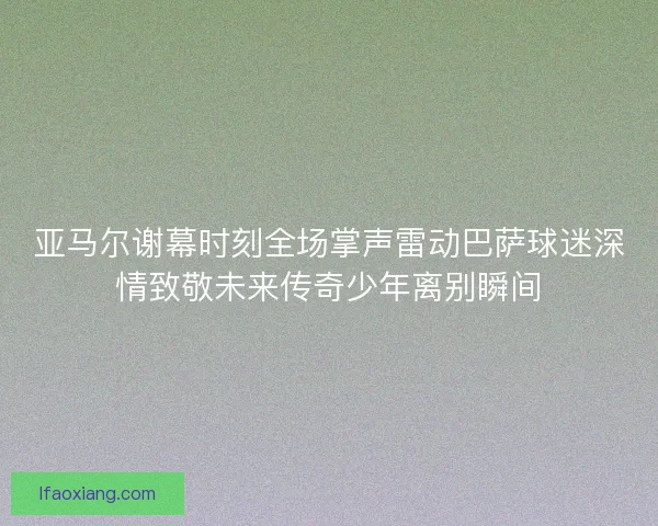 亚马尔谢幕时刻全场掌声雷动巴萨球迷深情致敬未来传奇少年离别瞬间