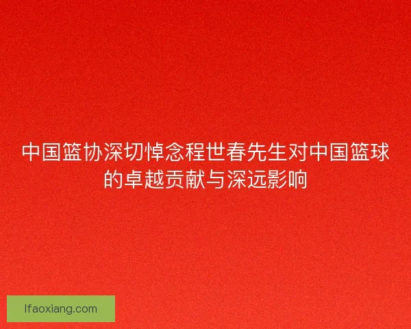 中国篮协深切悼念程世春先生对中国篮球的卓越贡献与深远影响