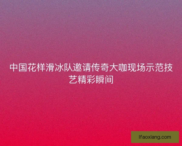 中国花样滑冰队邀请传奇大咖现场示范技艺精彩瞬间