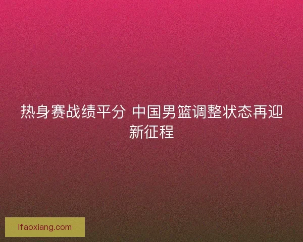 热身赛战绩平分 中国男篮调整状态再迎新征程 热身赛战绩平分 中国男篮调整状态再迎新征程
