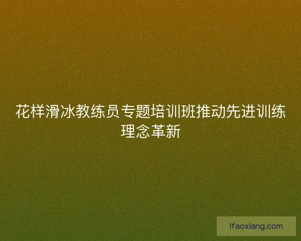 花样滑冰教练员专题培训班推动先进训练理念革新