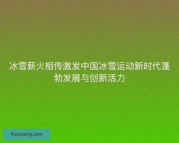 冰雪薪火相传激发中国冰雪运动新时代蓬勃发展与创新活力