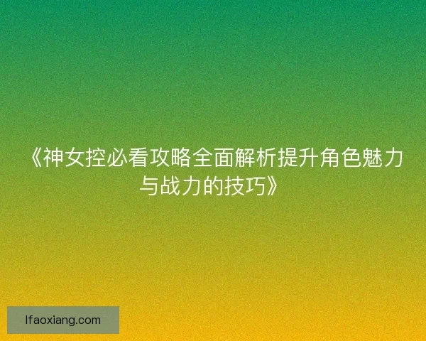 《神女控必看攻略全面解析提升角色魅力与战力的技巧》