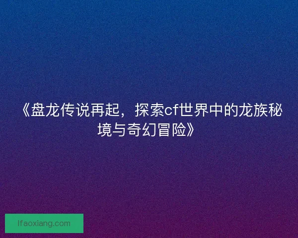 《盘龙传说再起，探索cf世界中的龙族秘境与奇幻冒险》